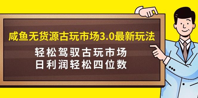 (9337期)咸鱼无货源古玩市场3.0最新玩法，轻松驾驭古玩市场，日利润轻松四位数！…-知芽创业社
