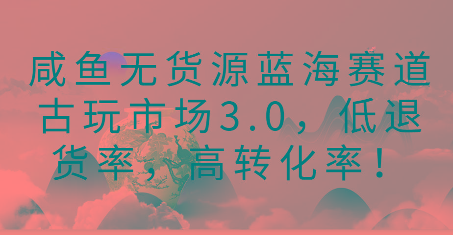 咸鱼无货源蓝海赛道古玩市场3.0，低退货率，高转化率！-知芽创业社