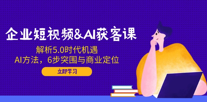 企业短视频&AI获客课：解析5.0时代机遇，AI方法，6步突围与商业定位-知芽创业社