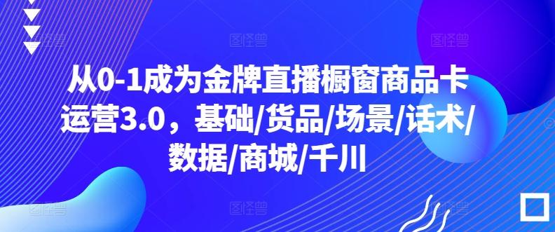 从0-1成为金牌直播橱窗商品卡运营3.0，基础/货品/场景/话术/数据/商城/千川-知芽创业社
