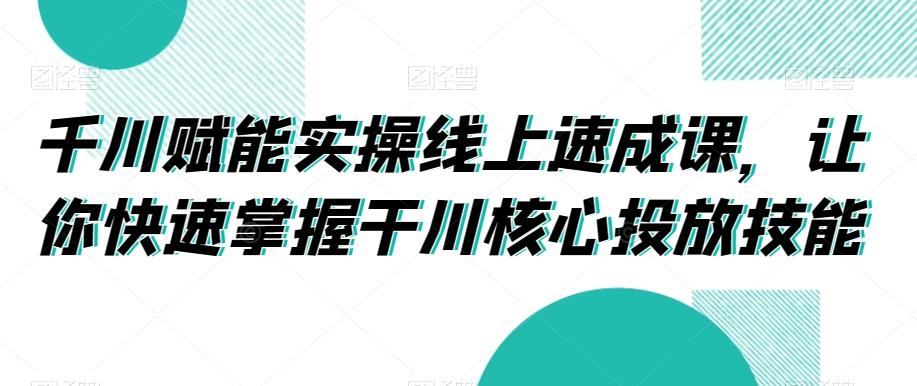 千川赋能实操线上速成课，让你快速掌握干川核心投放技能-知芽创业社