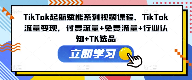 TikTok起航赋能系列视频课程，TikTok流量变现，付费流量+免费流量+行业认知+TK选品-知芽创业社