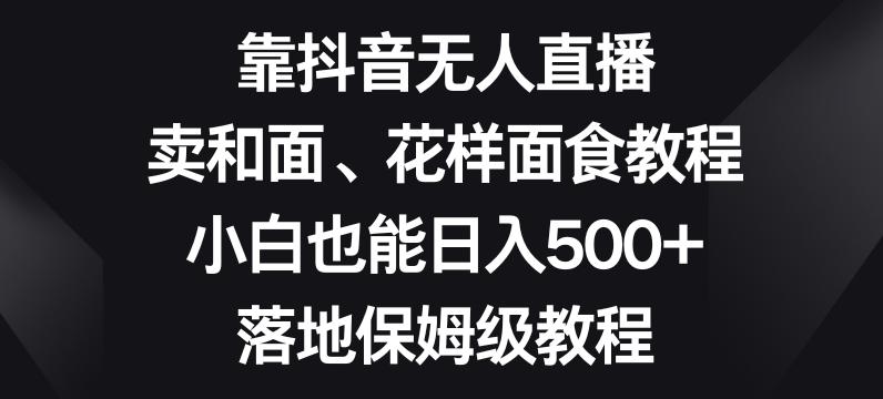靠抖音无人直播，卖和面、花样面试教程，小白也能日入500+，落地保姆级教程【揭秘】-知芽创业社