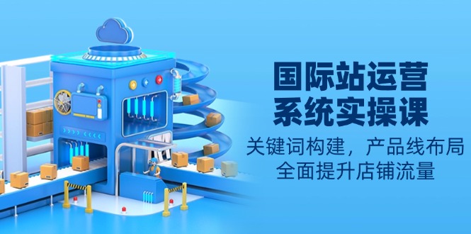 国际站运营系统实操课：关键词构建，产品线布局，全面提升店铺流量-知芽创业社