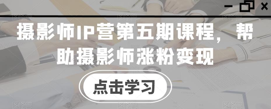 摄影师IP营第五期课程，帮助摄影师涨粉变现-知芽创业社