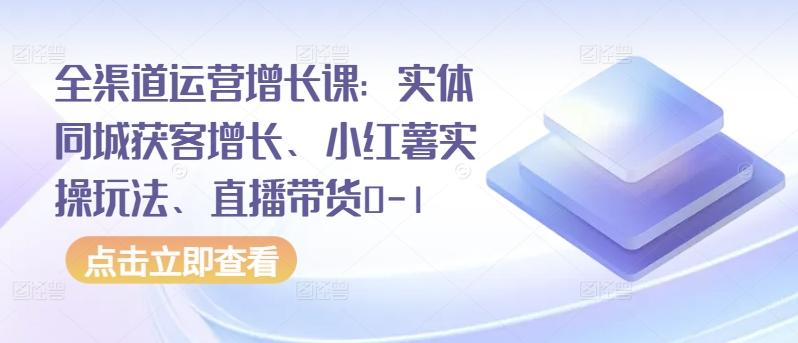 全渠道运营增长课：实体同城获客增长、小红薯实操玩法、直播带货0-1-知芽创业社