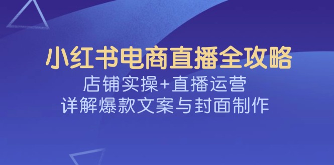 小红书电商直播全攻略，店铺实操+直播运营，详解爆款文案与封面制作-知芽创业社