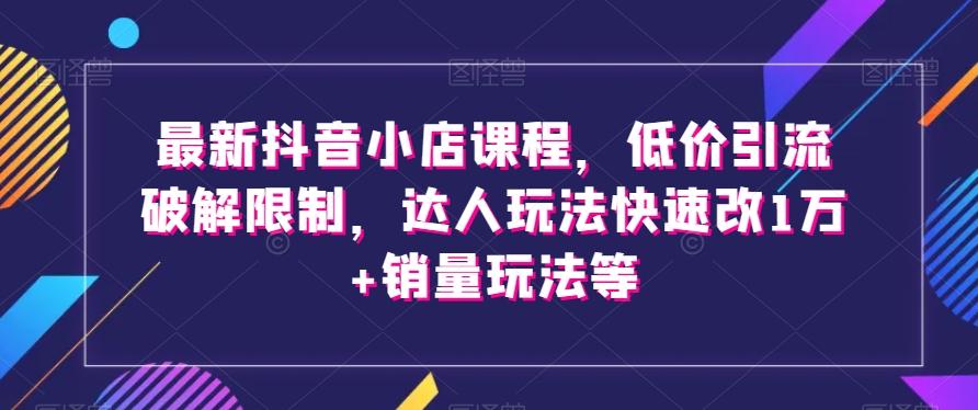 最新抖音小店课程，低价引流破解限制，达人玩法快速改1万+销量玩法等-知芽创业社
