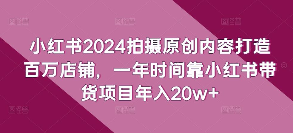 小红书2024拍摄原创内容打造百万店铺，一年时间靠小红书带货项目年入20w+-知芽创业社