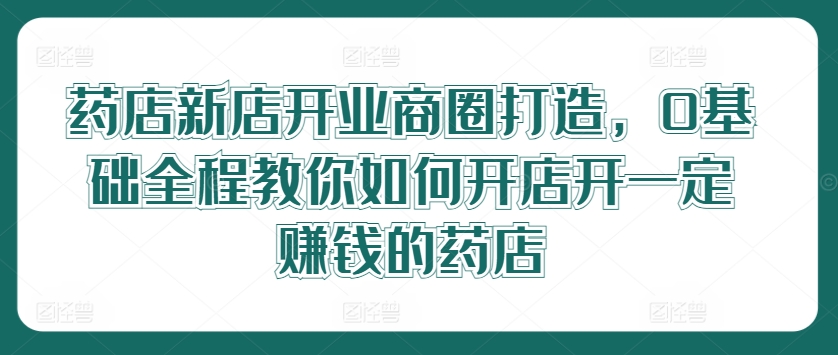 药店新店开业商圈打造，0基础全程教你如何开店开一定赚钱的药店-知芽创业社