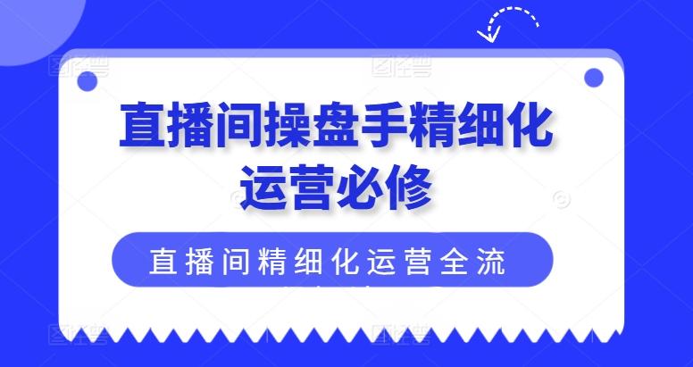 直播间操盘手精细化运营必修，直播间精细化运营全流程解读-知芽创业社