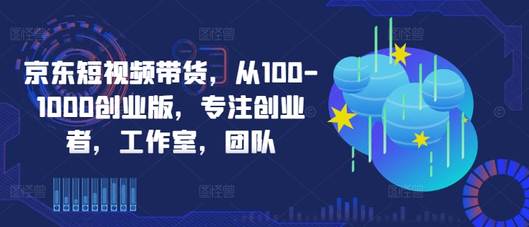 京东短视频带货，从100-1000创业版，专注创业者，工作室，团队-知芽创业社