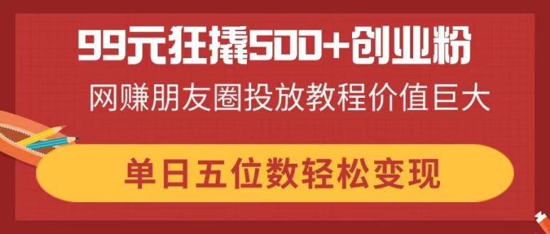 99元狂撬500+创业粉，网赚朋友圈投放教程价值巨大，单日五位数轻松变现-知芽创业社