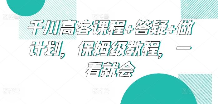 千川高客课程+答疑+做计划，保姆级教程，一看就会-知芽创业社