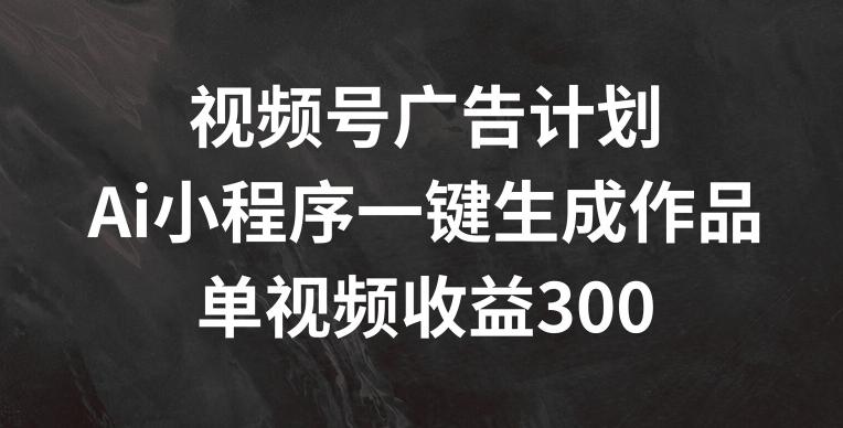 视频号广告计划，AI小程序一键生成作品， 单视频收益300+【揭秘】-知芽创业社