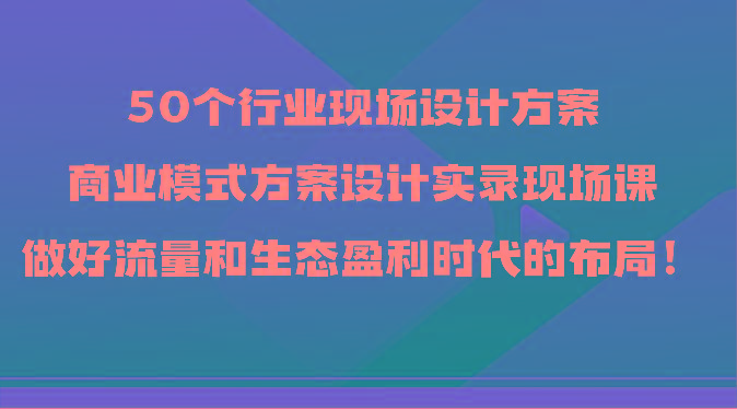50个行业现场设计方案，商业模式方案设计实录现场课，做好流量和生态盈利时代的布局！-知芽创业社