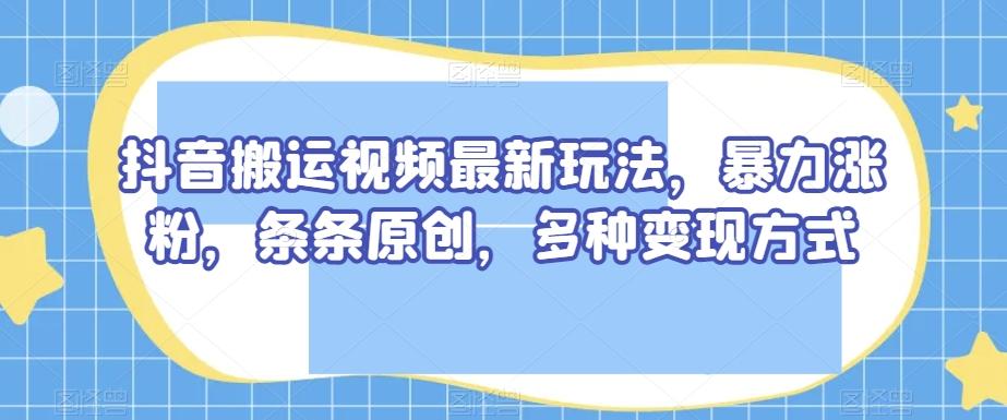 抖音搬运视频最新玩法，暴力涨粉，条条原创，多种变现方式【揭秘】-知芽创业社