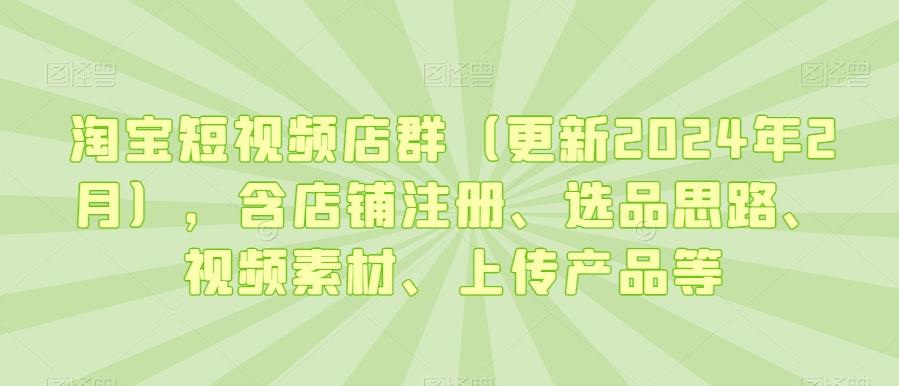淘宝短视频店群(更新2024年2月)，含店铺注册、选品思路、视频素材、上传产品等-知芽创业社