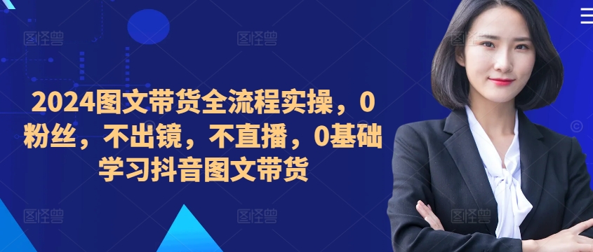 ​​​​​​2024图文带货全流程实操，0粉丝，不出镜，不直播，0基础学习抖音图文带货-知芽创业社