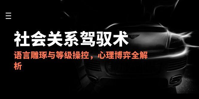 2025社会关系驾驭术，语言雕琢与等级操控，心理博弈全解析-知芽创业社