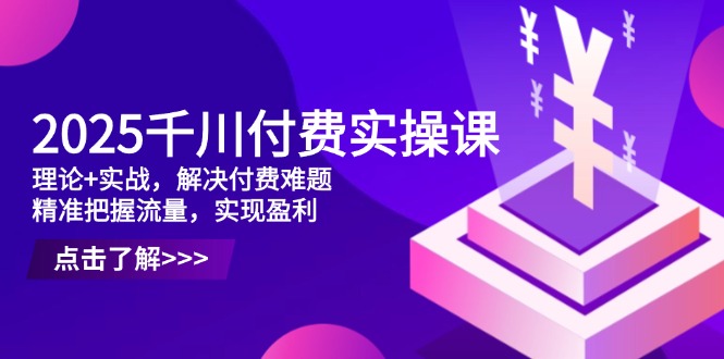 2025千川付费实操课，理论+实战，解决付费难题，精准把握流量，实现盈利-知芽创业社