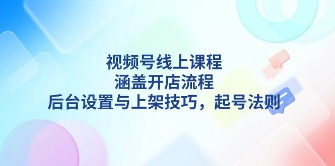 视频号线上课程详解，涵盖开店流程，后台设置与上架技巧，起号法则-知芽创业社
