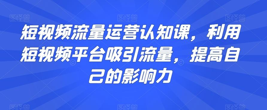 短视频流量运营认知课，利用短视频平台吸引流量，提高自己的影响力-知芽创业社