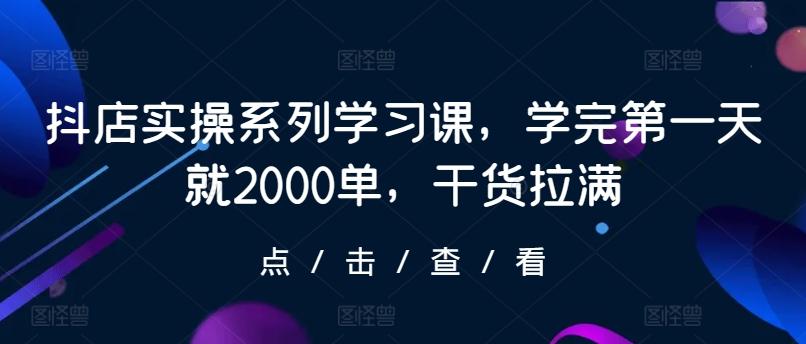 抖店实操系列学习课，学完第一天就2000单，干货拉满-知芽创业社