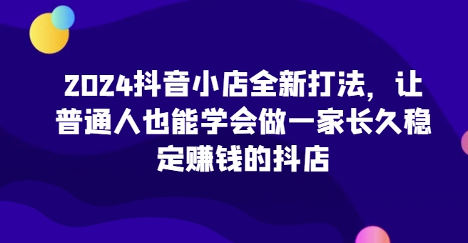 2024抖音小店全新打法，让普通人也能学会做一家长久稳定赚钱的抖店(更新)-知芽创业社