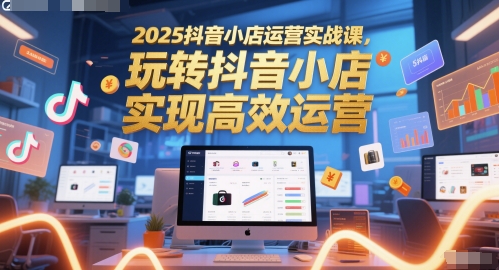 2025抖音小店运营实战课，玩转抖音小店，实现高效运营-知芽创业社