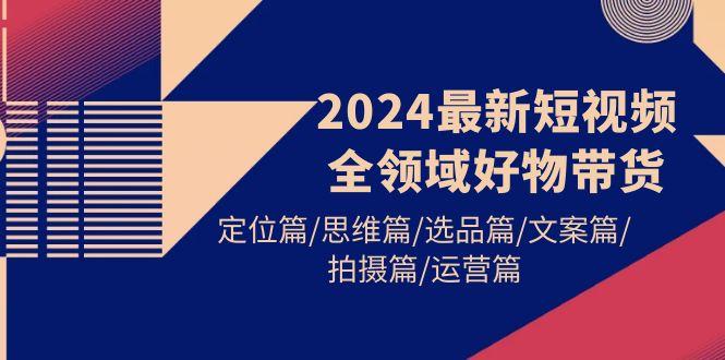 (9818期)2024最新短视频全领域好物带货 定位篇/思维篇/选品篇/文案篇/拍摄篇/运营篇-知芽创业社