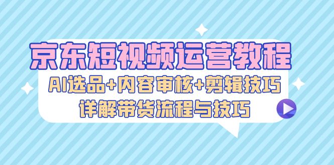 京东短视频运营教程：AI选品+内容审核+剪辑技巧，详解带货流程与技巧-知芽创业社