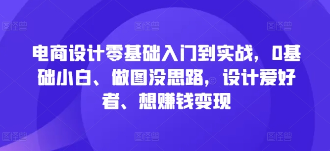 电商设计零基础入门到实战，0基础小白、做图没思路，设计爱好者、想赚钱变现-知芽创业社