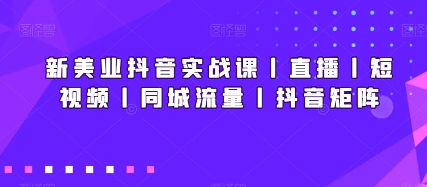 新美业抖音实战课丨直播丨短视频丨同城流量丨抖音矩阵-知芽创业社