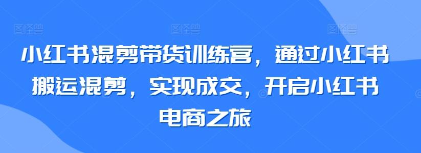 小红书混剪带货训练营，通过小红书搬运混剪，实现成交，开启小红书电商之旅-知芽创业社