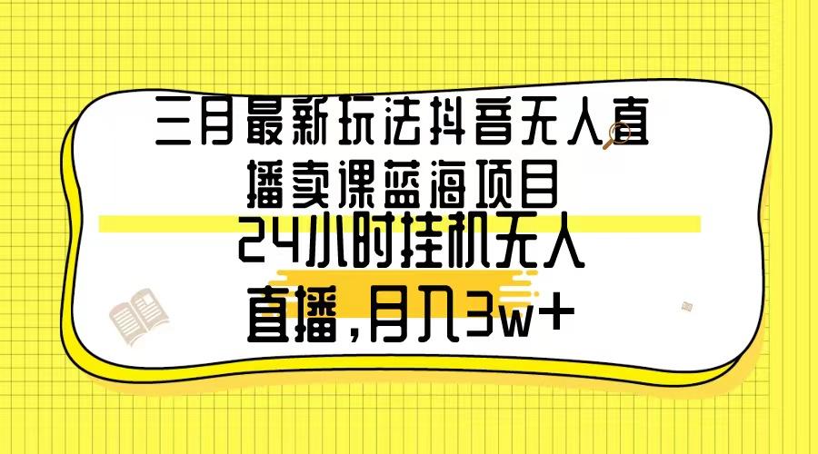 三月最新玩法抖音无人直播卖课蓝海项目，24小时无人直播，月入3w+-知芽创业社