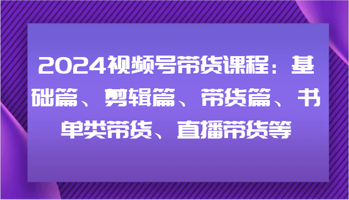 2024视频号带货课程：基础篇、剪辑篇、带货篇、书单类带货、直播带货等-知芽创业社