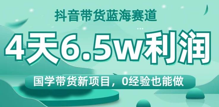抖音带货蓝海赛道，国学带货新项目，0经验也能做，4天6.5w利润【揭秘】-知芽创业社