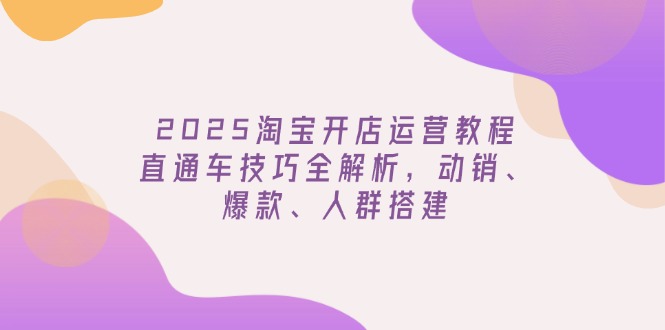 2025淘宝开店运营教程更新，直通车技巧全解析，动销、爆款、人群搭建-知芽创业社