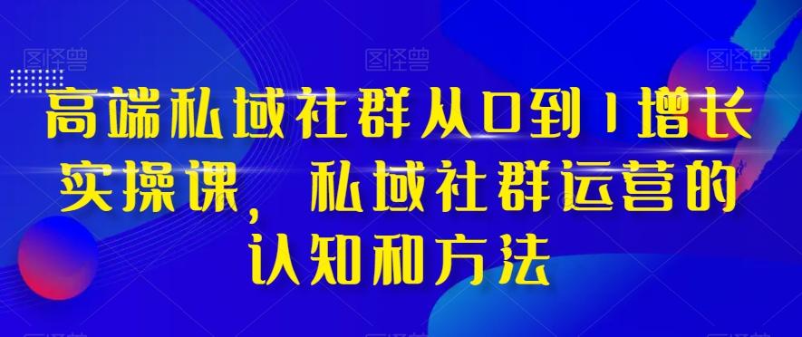 高端私域社群从0到1增长实操课，私域社群运营的认知和方法-知芽创业社
