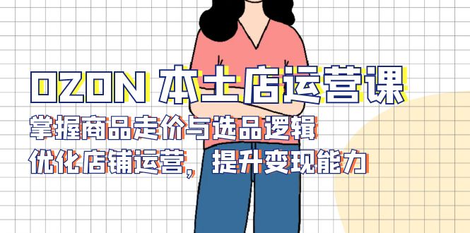 OZON 本土店运营课，掌握商品走价与选品逻辑，优化店铺运营，提升变现能力-知芽创业社