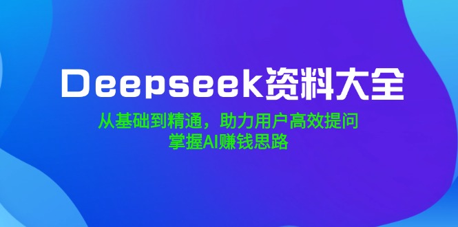 Deepseek资料大全，从基础到精通，助力用户高效提问，掌握AI赚钱思路-知芽创业社