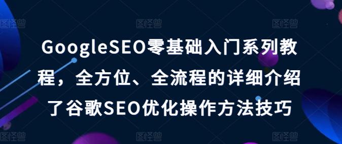 GoogleSEO零基础入门系列教程，全方位、全流程的详细介绍了谷歌SEO优化操作方法技巧-知芽创业社