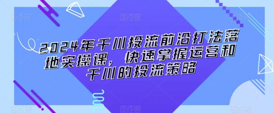 2024年千川投流前沿打法落地实操课，快速掌握运营和千川的投流策略-知芽创业社