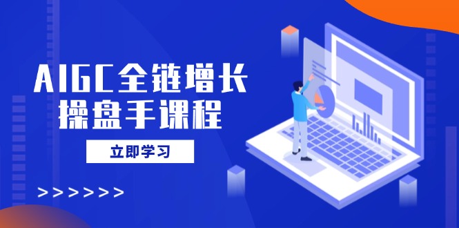 AIGC全链增长操盘手课程，从AI基础到私有化应用，轻松驾驭AI助力营销-知芽创业社