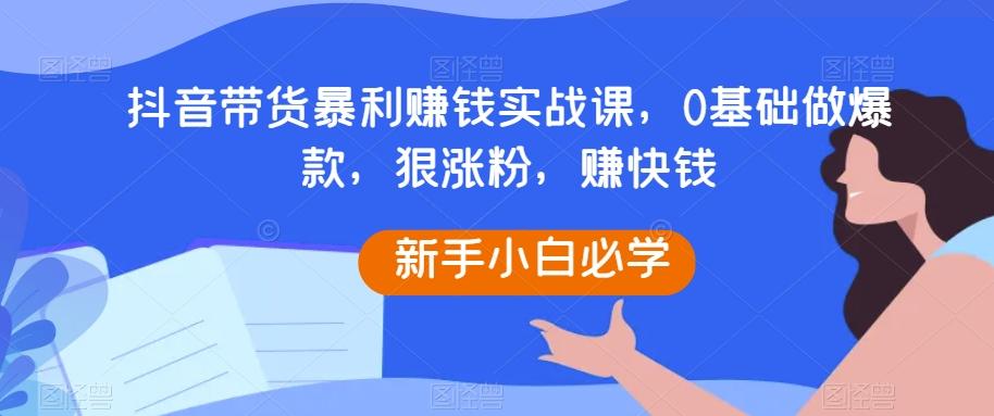 抖音带货暴利赚钱实战课，0基础做爆款，狠涨粉，赚快钱-知芽创业社