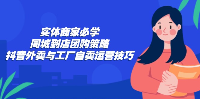 实体商家必学：同城到店团购策略：抖音外卖与工厂自卖运营技巧-知芽创业社