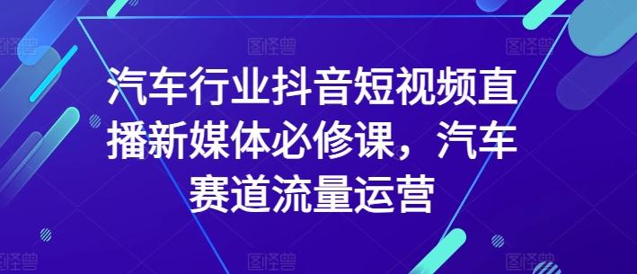 汽车行业抖音短视频直播新媒体必修课，汽车赛道流量运营-知芽创业社
