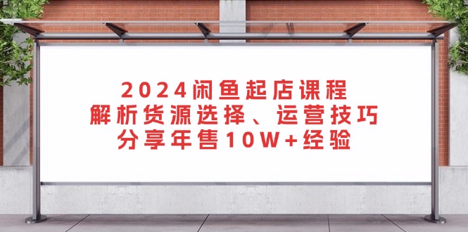 2024闲鱼起店课程：解析货源选择、运营技巧，分享年售10W+经验-知芽创业社