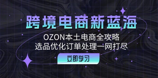 跨境电商新蓝海：OZON本土电商全攻略，选品优化订单处理一网打尽-知芽创业社